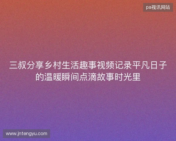 三叔分享乡村生活趣事视频记录平凡日子的温暖瞬间点滴故事时光里