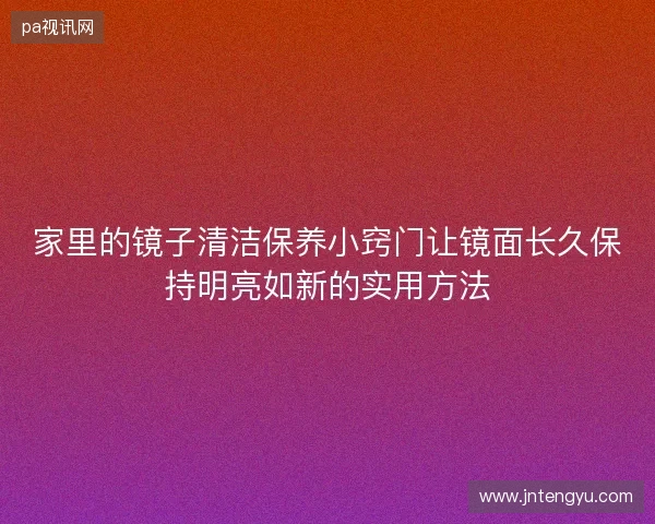 家里的镜子清洁保养小窍门让镜面长久保持明亮如新的实用方法